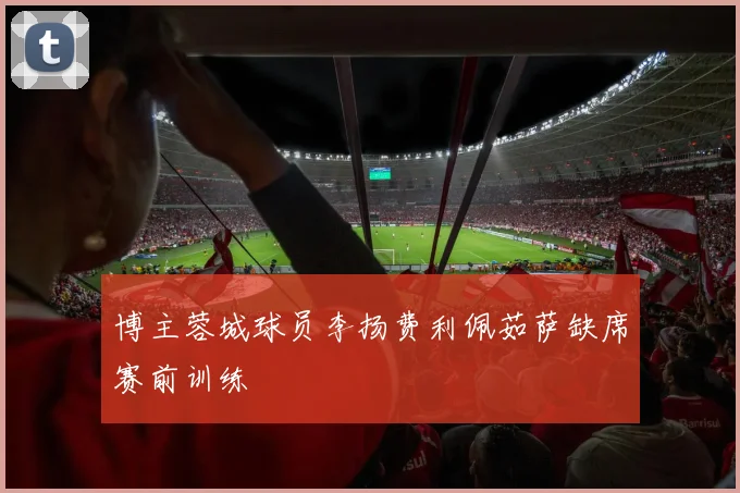 博主蓉城球员李扬费利佩茹萨缺席赛前训练