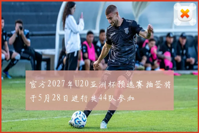 官方2027年U20亚洲杯预选赛抽签将于5月28日进行共44队参加